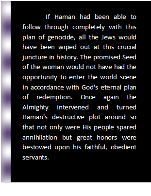 Text Box: If Haman had been able to follow through completely with this plan of genocide, all the Jews would have been wiped out at this crucial juncture in history. The promised Seed of the woman would not have had the opportunity to enter the world scene in accordance with God's eternal plan of re¬demption. Once again the Almighty intervened and turned Haman's destructive plot around so that not only were His people spared annihilation but great honors were bestowed upon his faithful, obedient servants.    